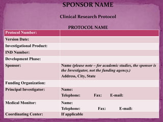 Protocol Number:
Version Date:
Investigational Product:
IND Number:
Development Phase:
Sponsor: Name (please note – for academic studies, the sponsor is
the Investigator, not the funding agency.)
Address, City, State
Funding Organization:
Principal Investigator: Name:
Telephone: Fax: E-mail:
Medical Monitor: Name:
Telephone: Fax: E-mail:
Coordinating Center: If applicable
SPONSOR NAME
Clinical Research Protocol
PROTOCOL NAME
 
