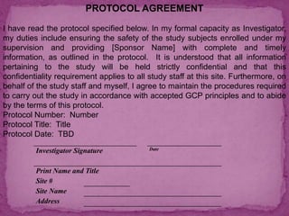 PROTOCOL AGREEMENT
I have read the protocol specified below. In my formal capacity as Investigator,
my duties include ensuring the safety of the study subjects enrolled under my
supervision and providing [Sponsor Name] with complete and timely
information, as outlined in the protocol. It is understood that all information
pertaining to the study will be held strictly confidential and that this
confidentiality requirement applies to all study staff at this site. Furthermore, on
behalf of the study staff and myself, I agree to maintain the procedures required
to carry out the study in accordance with accepted GCP principles and to abide
by the terms of this protocol.
Protocol Number: Number
Protocol Title: Title
Protocol Date: TBD
Investigator Signature Date
Print Name and Title
Site #
Site Name
Address
 