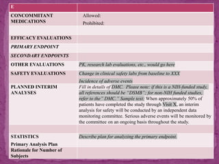 E
CONCOMMITANT
MEDICATIONS
Allowed:
Prohibited:
EFFICACY EVALUATIONS
PRIMARY ENDPOINT
SECONDARY ENDPOINTS
OTHER EVALUATIONS PK, research lab evaluations, etc., would go here
SAFETY EVALUATIONS Change in clinical safety labs from baseline to XXX
Incidence of adverse events
PLANNED INTERIM
ANALYSES
Fill in details of DMC. Please note: if this is a NIH-funded study,
all references should be “DSMB”; for non-NIH funded studies,
refer to the” DMC.” Sample text: When approximately 50% of
patients have completed the study through Visit X, an interim
analysis for safety will be conducted by an independent data
monitoring committee. Serious adverse events will be monitored by
the committee on an ongoing basis throughout the study.
STATISTICS
Primary Analysis Plan
Describe plan for analyzing the primary endpoint.
Rationale for Number of
Subjects
 
