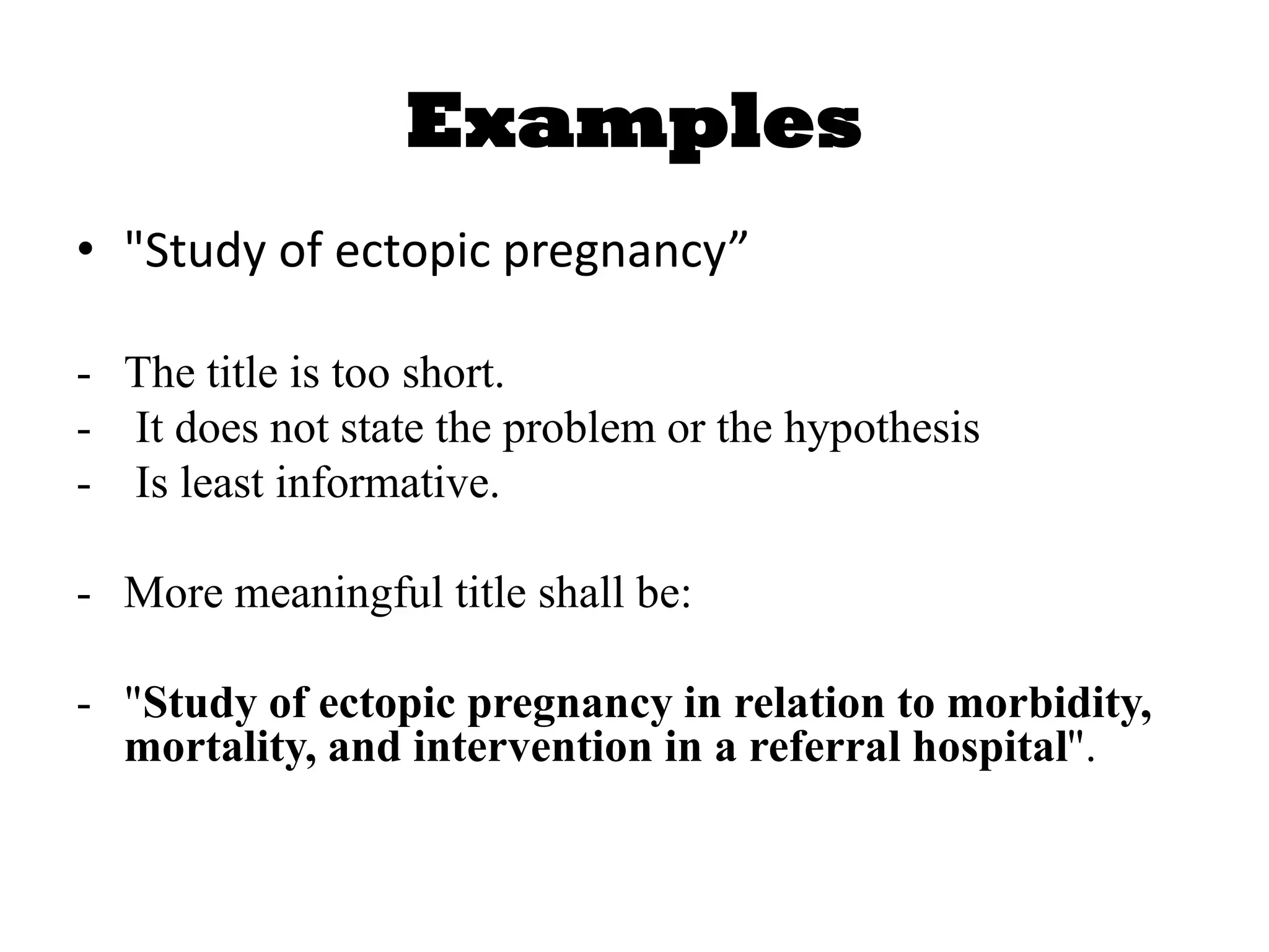 Examples
• "Study of ectopic pregnancy”
- The title is too short.
- It does not state the problem or the hypothesis
- Is least informative.
- More meaningful title shall be:
- "Study of ectopic pregnancy in relation to morbidity,
mortality, and intervention in a referral hospital".
 
