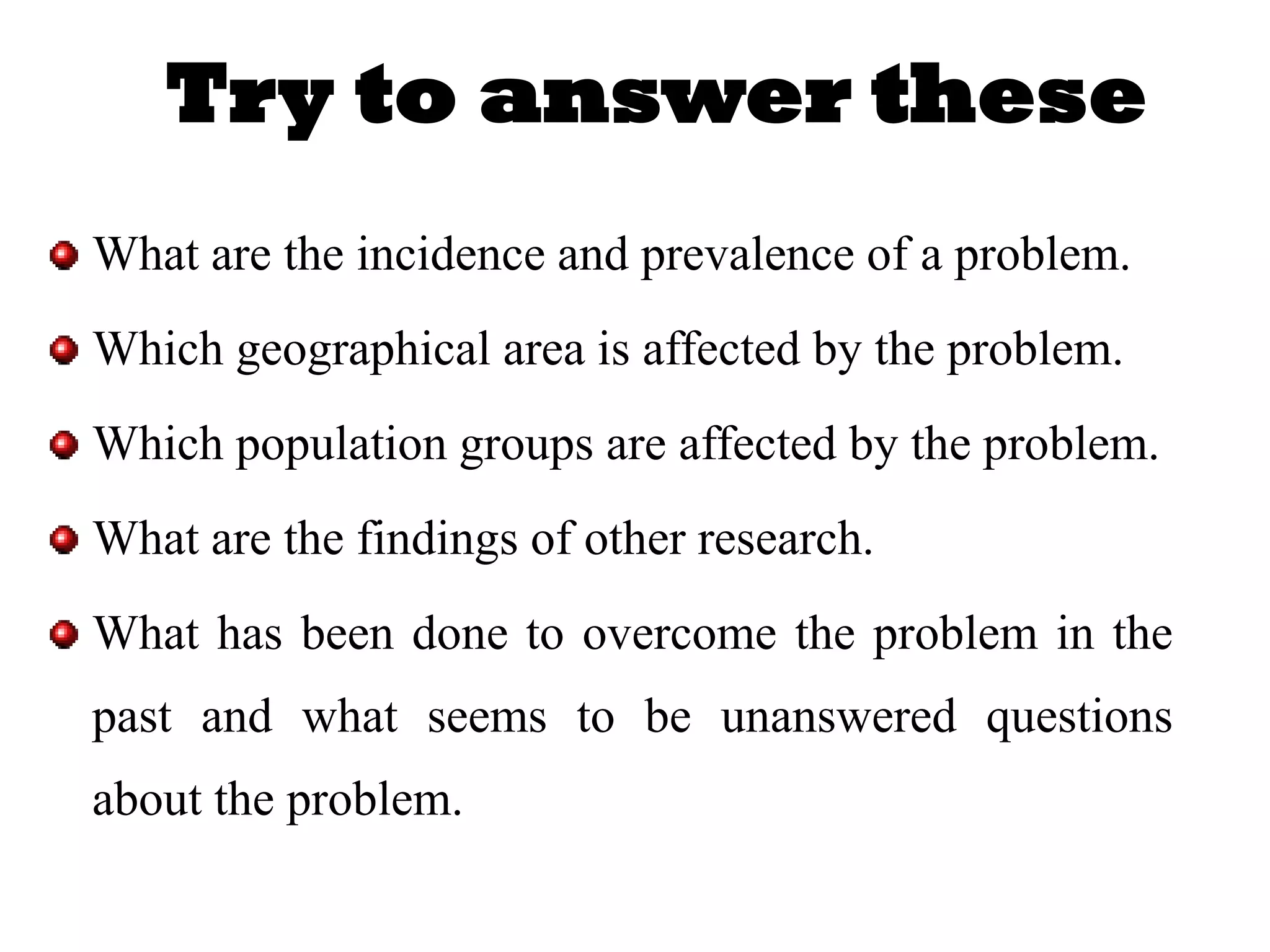 Try to answer these
What are the incidence and prevalence of a problem.
Which geographical area is affected by the problem.
Which population groups are affected by the problem.
What are the findings of other research.
What has been done to overcome the problem in the
past and what seems to be unanswered questions
about the problem.
 