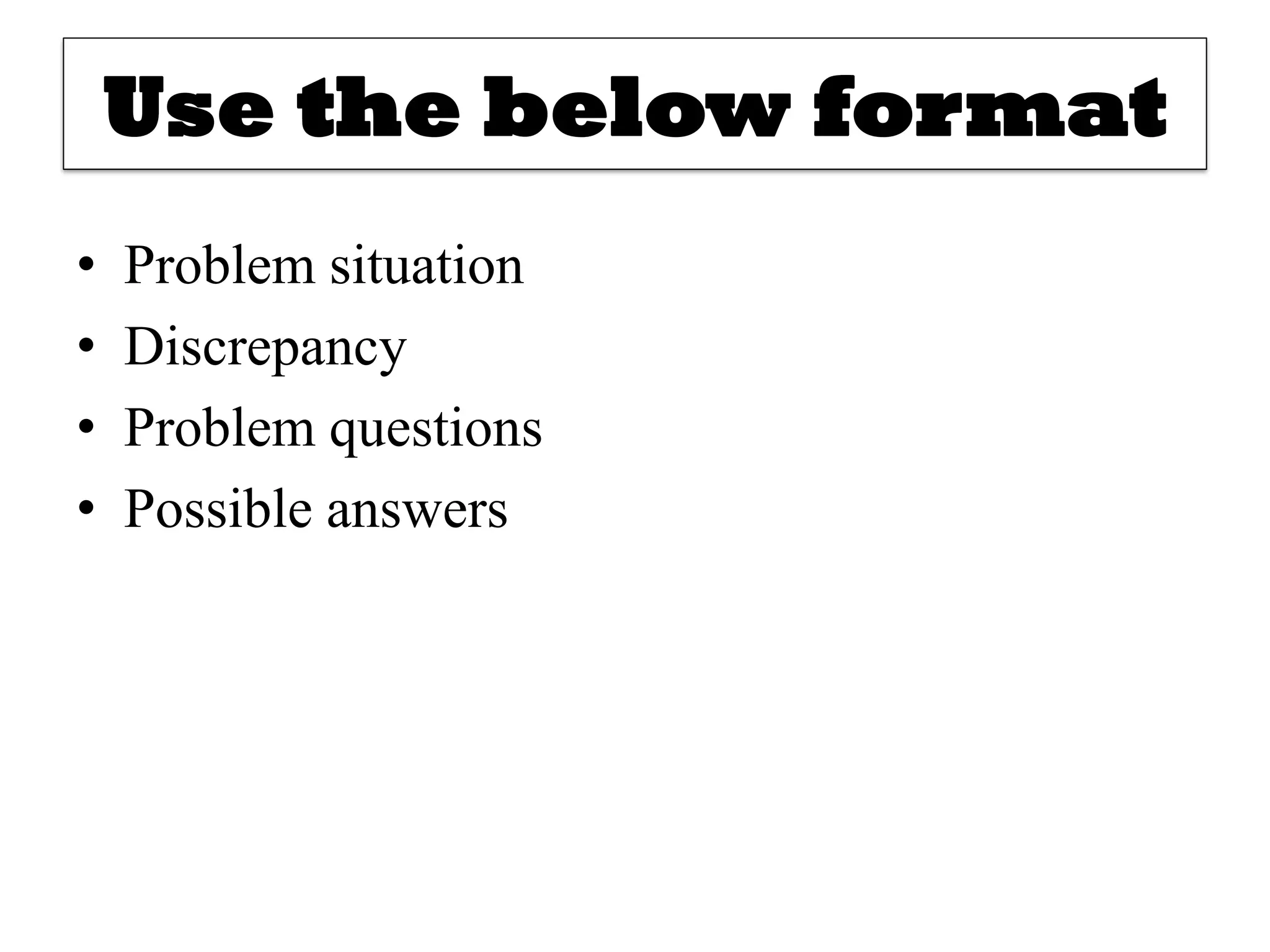 Use the below format
• Problem situation
• Discrepancy
• Problem questions
• Possible answers
 