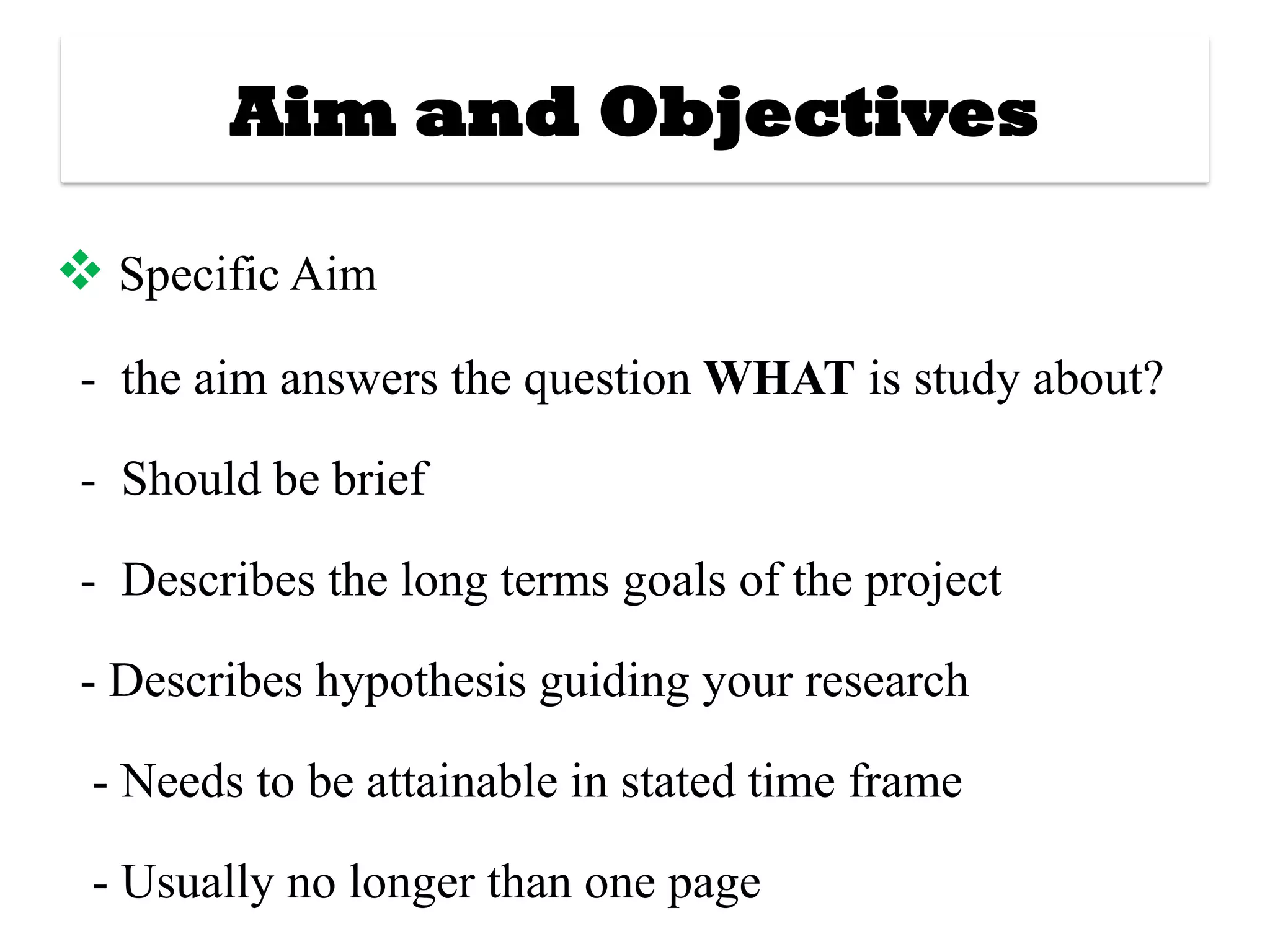 Aim and Objectives
❖ Specific Aim
- the aim answers the question WHAT is study about?
- Should be brief
- Describes the long terms goals of the project
- Describes hypothesis guiding your research
- Needs to be attainable in stated time frame
- Usually no longer than one page
 