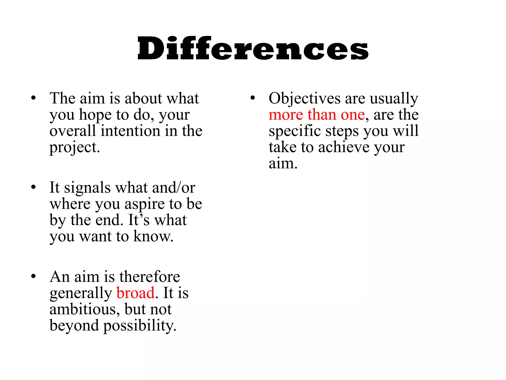 Differences
• The aim is about what
you hope to do, your
overall intention in the
project.
• It signals what and/or
where you aspire to be
by the end. It’s what
you want to know.
• An aim is therefore
generally broad. It is
ambitious, but not
beyond possibility.
• Objectives are usually
more than one, are the
specific steps you will
take to achieve your
aim.
 