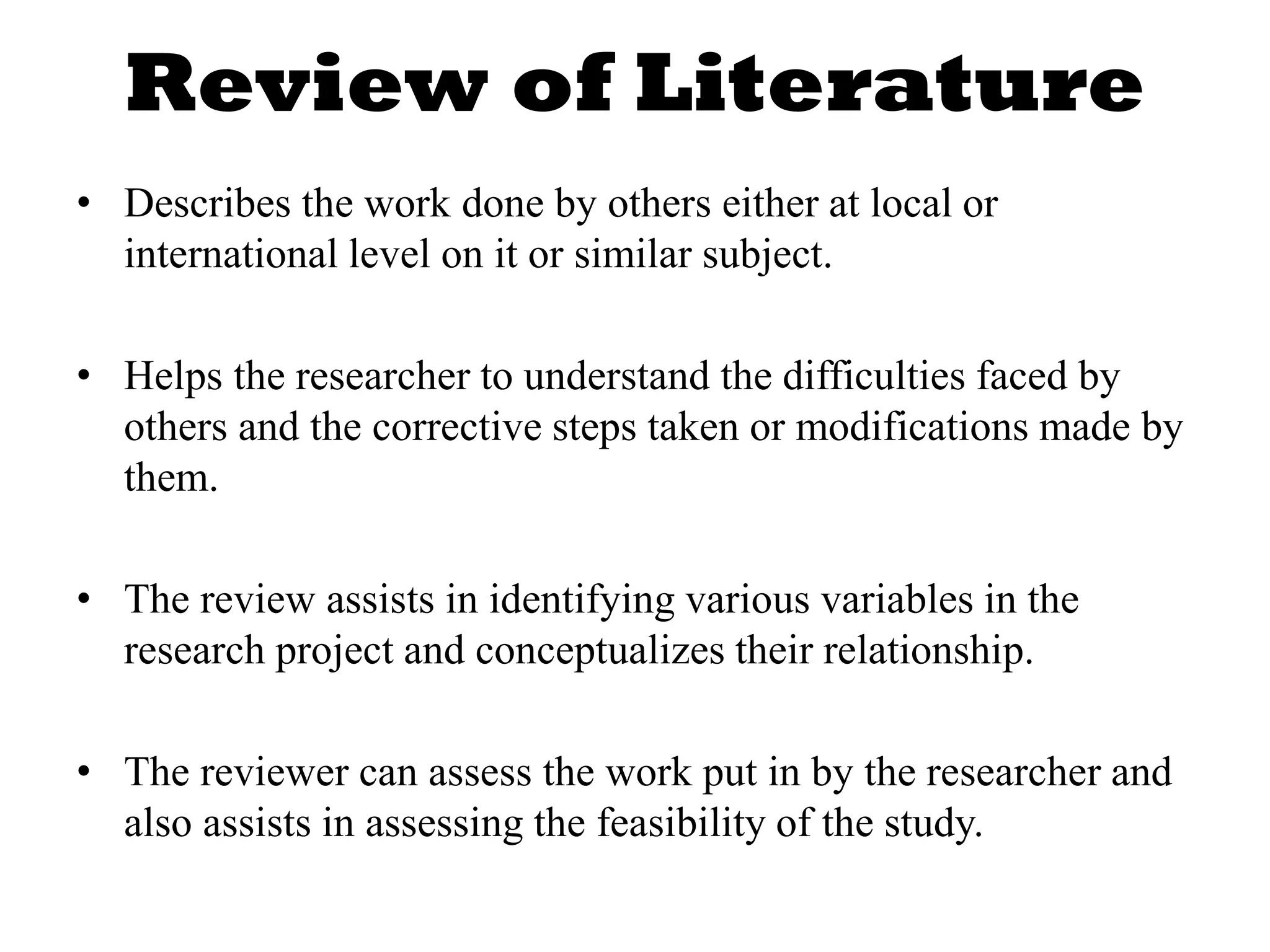 Review of Literature
• Describes the work done by others either at local or
international level on it or similar subject.
• Helps the researcher to understand the difficulties faced by
others and the corrective steps taken or modifications made by
them.
• The review assists in identifying various variables in the
research project and conceptualizes their relationship.
• The reviewer can assess the work put in by the researcher and
also assists in assessing the feasibility of the study.
 