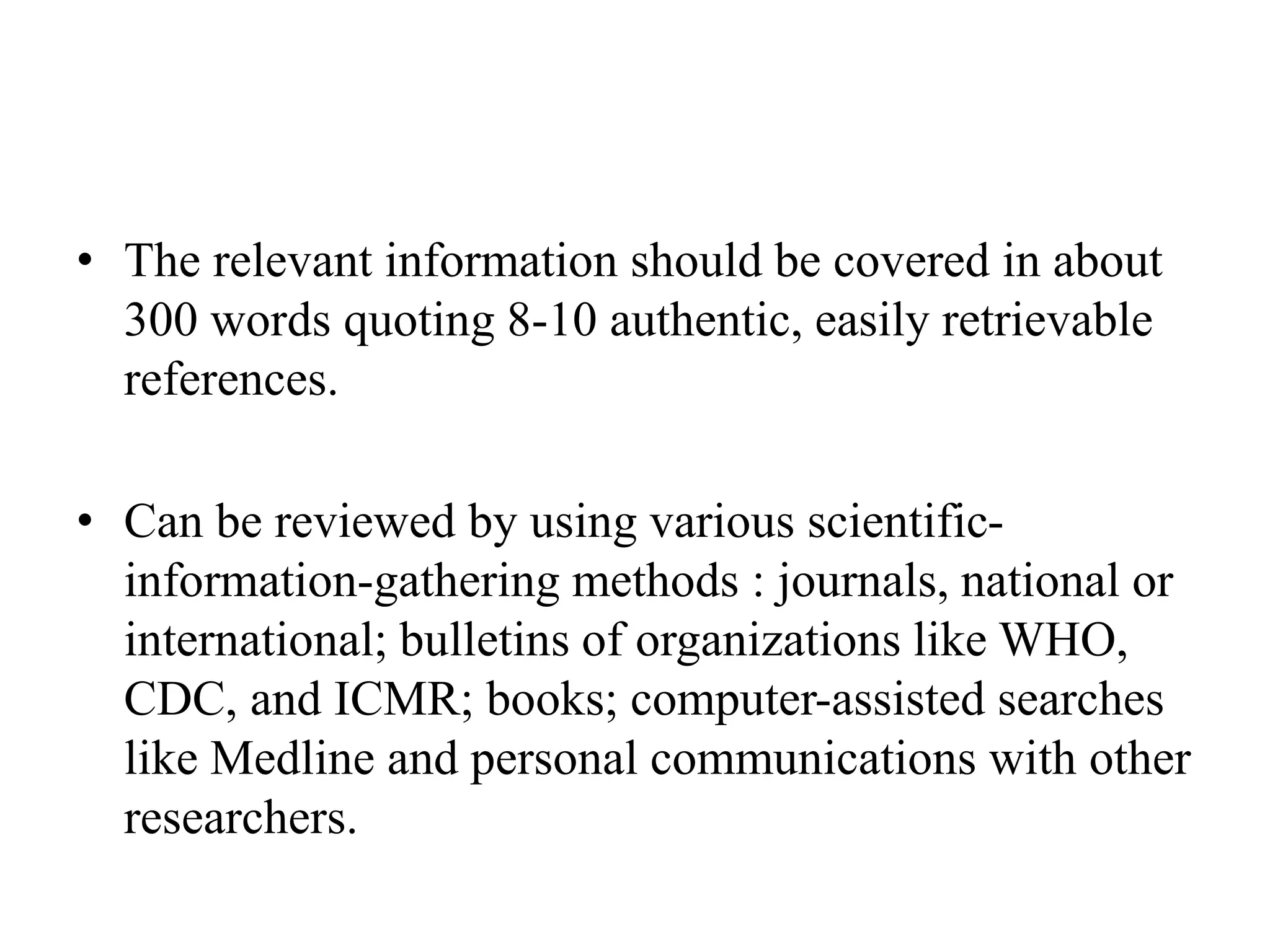 • The relevant information should be covered in about
300 words quoting 8-10 authentic, easily retrievable
references.
• Can be reviewed by using various scientific-
information-gathering methods : journals, national or
international; bulletins of organizations like WHO,
CDC, and ICMR; books; computer-assisted searches
like Medline and personal communications with other
researchers.
 