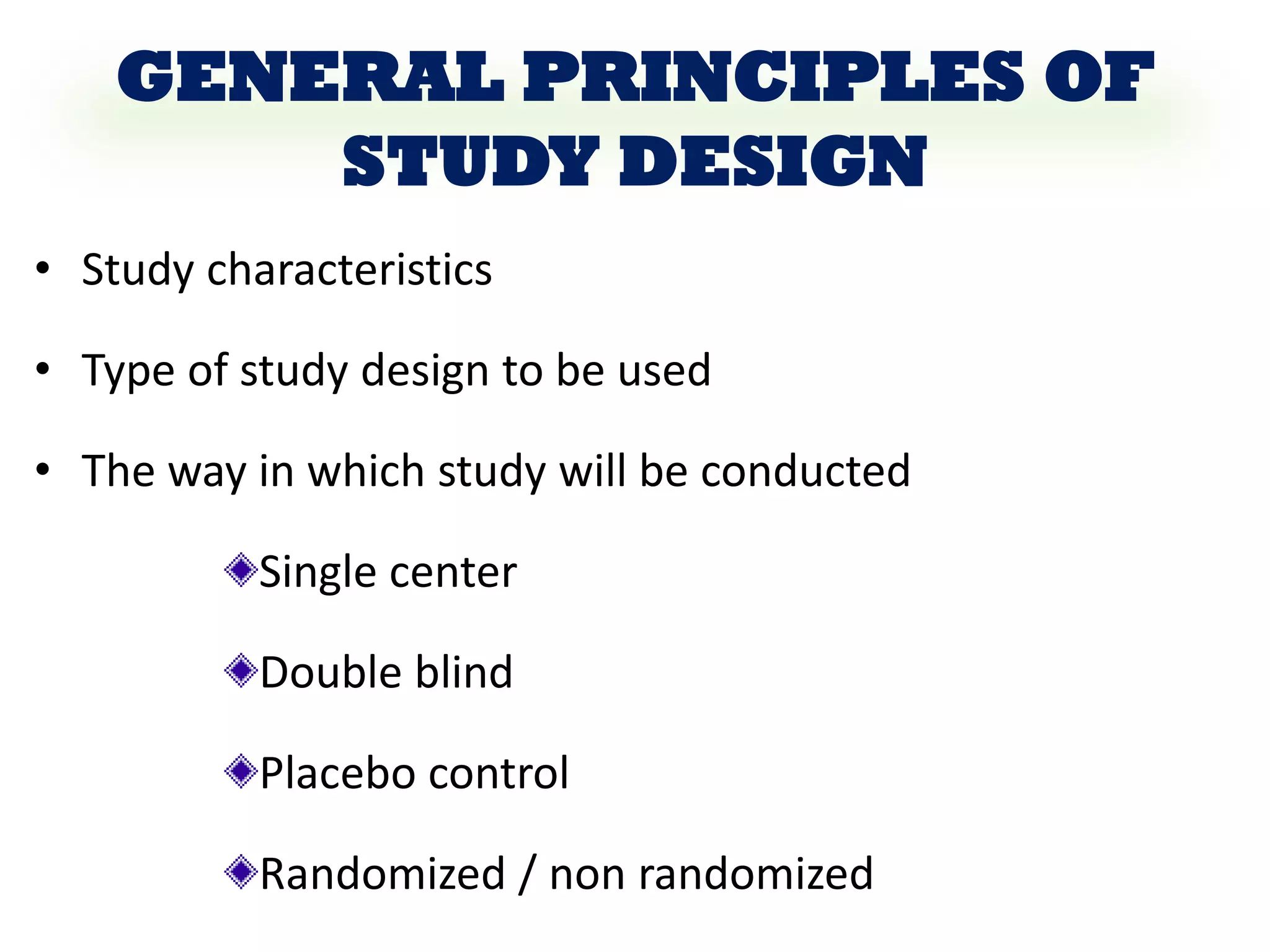 GENERAL PRINCIPLES OF
STUDY DESIGN
• Study characteristics
• Type of study design to be used
• The way in which study will be conducted
Single center
Double blind
Placebo control
Randomized / non randomized
 