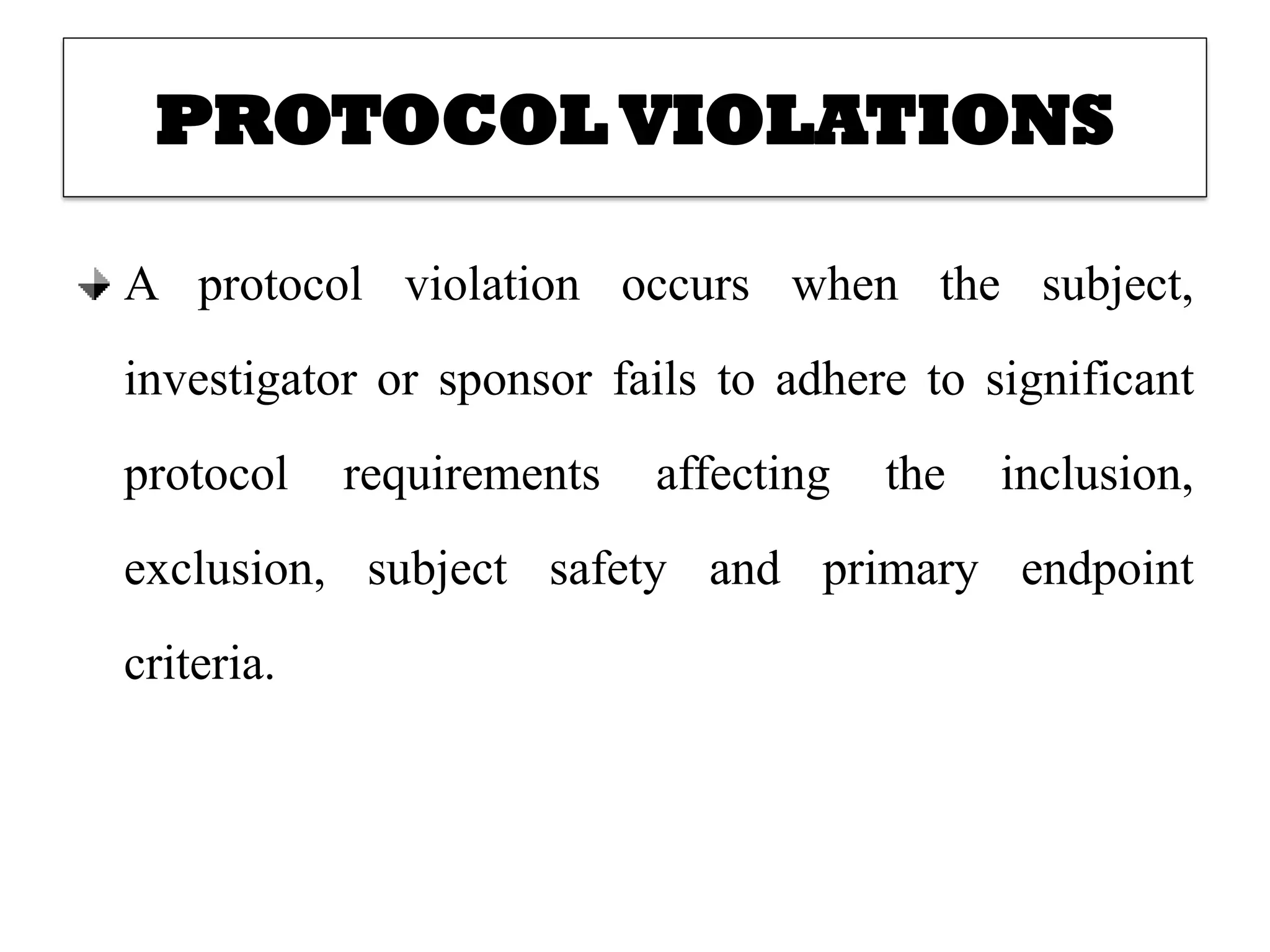 PROTOCOL VIOLATIONS
A protocol violation occurs when the subject,
investigator or sponsor fails to adhere to significant
protocol requirements affecting the inclusion,
exclusion, subject safety and primary endpoint
criteria.
 