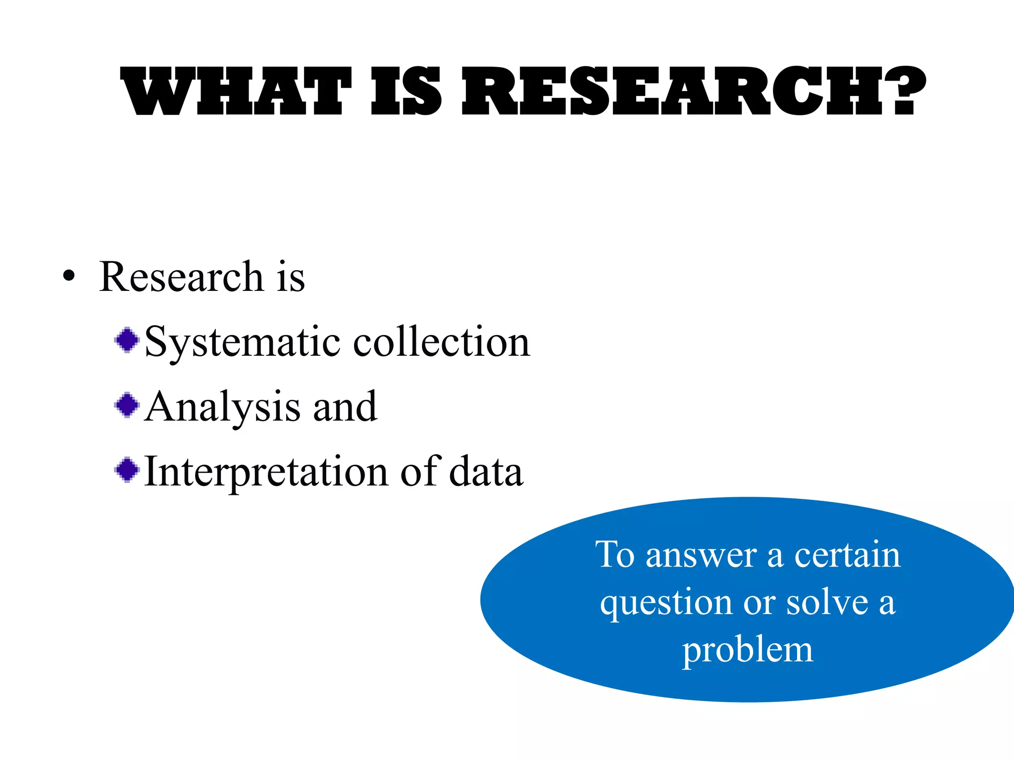 WHAT IS RESEARCH?
• Research is
Systematic collection
Analysis and
Interpretation of data
To answer a certain
question or solve a
problem
 