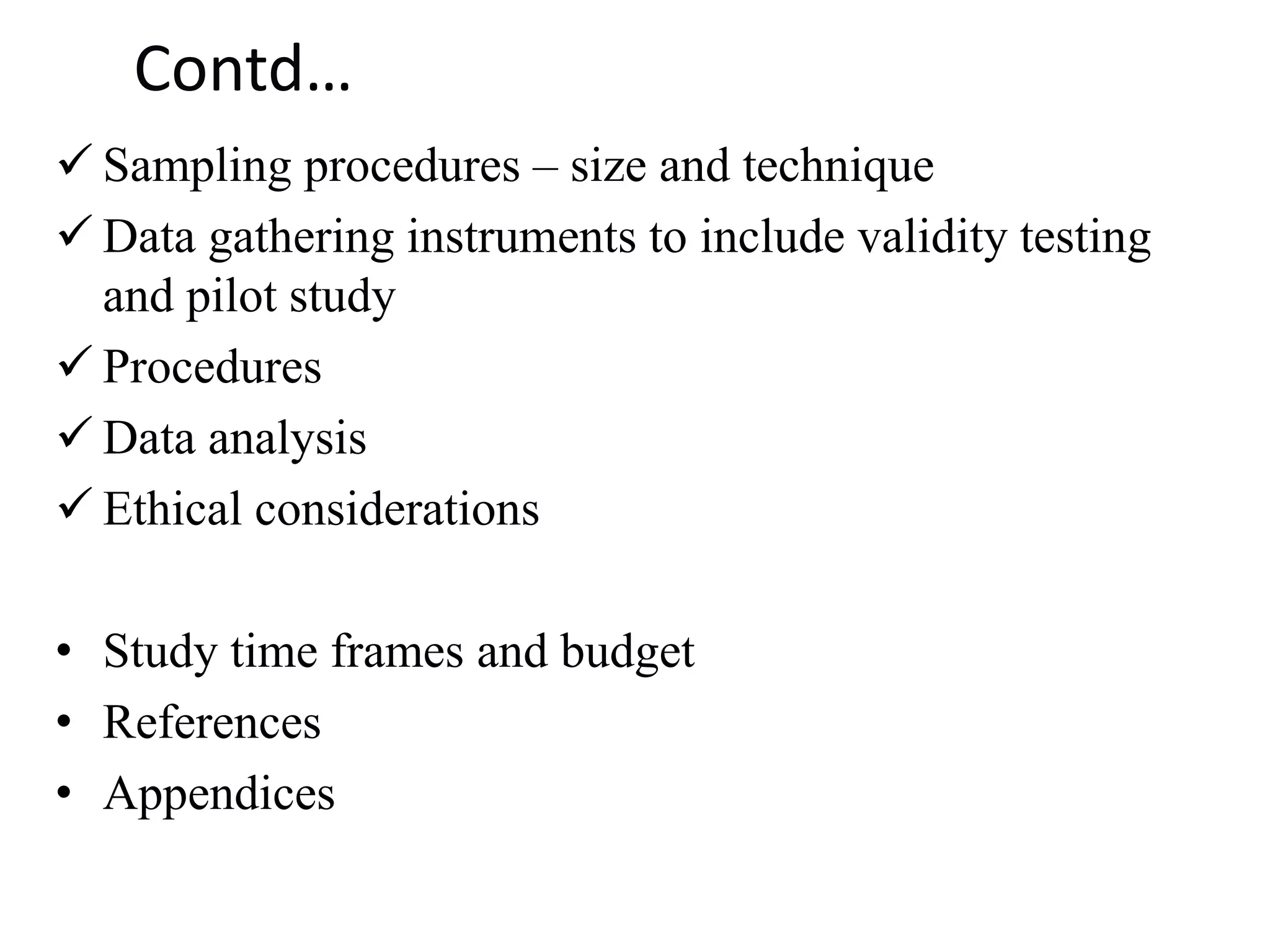 Contd…
✓ Sampling procedures – size and technique
✓ Data gathering instruments to include validity testing
and pilot study
✓ Procedures
✓ Data analysis
✓ Ethical considerations
• Study time frames and budget
• References
• Appendices
 