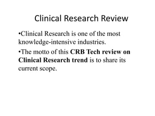 Clinical Research Review
•Clinical Research is one of the most
knowledge-intensive industries.
•The motto of this CRB Tech review on
Clinical Research trend is to share its
current scope.
 