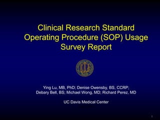 Clinical Research Standard
Operating Procedure (SOP) Usage
          Survey Report



     Ying Lu, MB, PhD; Denise Owensby, BS, CCRP;
  Debary Bell, BS; Michael Wong, MD; Richard Perez, MD

                UC Davis Medical Center
                      July 2011

                                                         1
 