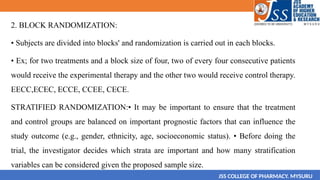 2. BLOCK RANDOMIZATION:
• Subjects are divided into blocks' and randomization is carried out in each blocks.
• Ex; for two treatments and a block size of four, two of every four consecutive patients
would receive the experimental therapy and the other two would receive control therapy.
EECC,ECEC, ECCE, CCEE, CECE.
STRATIFIED RANDOMIZATION:• It may be important to ensure that the treatment
and control groups are balanced on important prognostic factors that can influence the
study outcome (e.g., gender, ethnicity, age, socioeconomic status). • Before doing the
trial, the investigator decides which strata are important and how many stratification
variables can be considered given the proposed sample size.
JSS COLLEGE OF PHARMACY. MYSURU
 