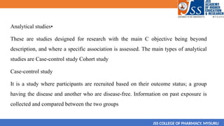 Analytical studies•
These are studies designed for research with the main C objective being beyond
description, and where a specific association is assessed. The main types of analytical
studies are Case-control study Cohort study
Case-control study
It is a study where participants are recruited based on their outcome status; a group
having the disease and another who are disease-free. Information on past exposure is
collected and compared between the two groups
JSS COLLEGE OF PHARMACY. MYSURU
 