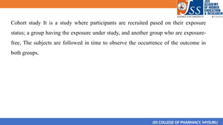 Cohort study It is a study where participants are recruited pased on their exposure
status; a group having the exposure under study, and another group who are exposure-
free, The subjects are followed in time to observe the occurrence of the outcome in
both groups.
JSS COLLEGE OF PHARMACY. MYSURU
 