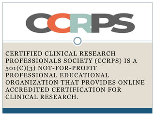 CERTIFIED CLINICAL RESEARCH
PROFESSIONALS SOCIETY (CCRPS) IS A
501(C)(3) NOT-FOR-PROFIT
PROFESSIONAL EDUCATIONAL
ORGANIZATION THAT PROVIDES ONLINE
ACCREDITED CERTIFICATION FOR
CLINICAL RESEARCH.
 