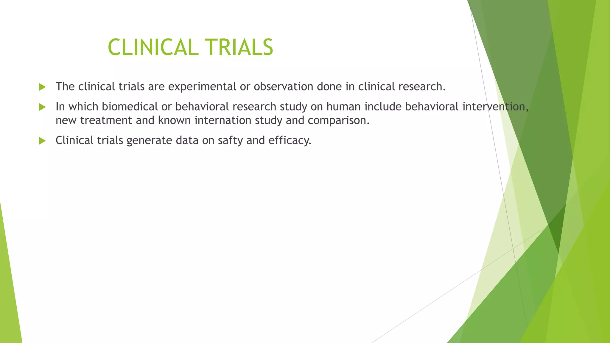 CLINICAL TRIALS
 The clinical trials are experimental or observation done in clinical research.
 In which biomedical or behavioral research study on human include behavioral intervention,
new treatment and known internation study and comparison.
 Clinical trials generate data on safty and efficacy.
 