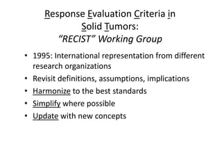 Response Evaluation Criteria in
             Solid Tumors:
        “RECIST” Working Group
• 1995: International representation from different
  research organizations
• Revisit definitions, assumptions, implications
• Harmonize to the best standards
• Simplify where possible
• Update with new concepts
 