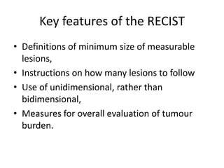 Key features of the RECIST
• Definitions of minimum size of measurable
  lesions,
• Instructions on how many lesions to follow
• Use of unidimensional, rather than
  bidimensional,
• Measures for overall evaluation of tumour
  burden.
 