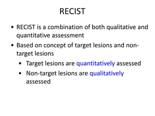 RECIST
• RECIST is a combination of both qualitative and
  quantitative assessment
• Based on concept of target lesions and non-
  target lesions
   • Target lesions are quantitatively assessed
   • Non-target lesions are qualitatively
      assessed
 