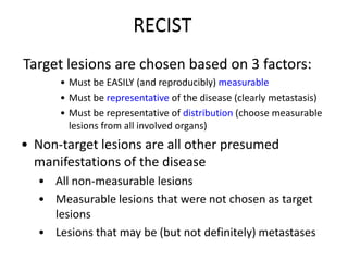 RECIST
Target lesions are chosen based on 3 factors:
      • Must be EASILY (and reproducibly) measurable
      • Must be representative of the disease (clearly metastasis)
      • Must be representative of distribution (choose measurable
        lesions from all involved organs)
• Non-target lesions are all other presumed
  manifestations of the disease
  • All non-measurable lesions
  • Measurable lesions that were not chosen as target
    lesions
  • Lesions that may be (but not definitely) metastases
 