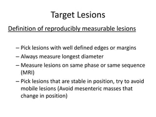 Target Lesions
Definition of reproducibly measurable lesions

  – Pick lesions with well defined edges or margins
  – Always measure longest diameter
  – Measure lesions on same phase or same sequence
    (MRI)
  – Pick lesions that are stable in position, try to avoid
    mobile lesions (Avoid mesenteric masses that
    change in position)
 