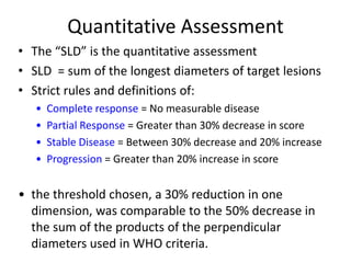 Quantitative Assessment
• The “SLD” is the quantitative assessment
• SLD = sum of the longest diameters of target lesions
• Strict rules and definitions of:
   •   Complete response = No measurable disease
   •   Partial Response = Greater than 30% decrease in score
   •   Stable Disease = Between 30% decrease and 20% increase
   •   Progression = Greater than 20% increase in score


• the threshold chosen, a 30% reduction in one
  dimension, was comparable to the 50% decrease in
  the sum of the products of the perpendicular
  diameters used in WHO criteria.
 