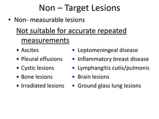 Non – Target Lesions
• Non- measurable lesions
  Not suitable for accurate repeated
   measurements
  •   Ascites              •   Leptomeningeal disease
  •   Pleural effusions    •   Inflammatory breast disease
  •   Cystic lesions       •   Lymphangitis cutis/pulmonis
  •   Bone lesions         •   Brain lesions
  •   Irradiated lesions   •   Ground glass lung lesions
 