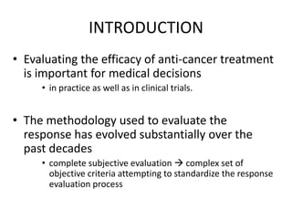 INTRODUCTION
• Evaluating the efficacy of anti-cancer treatment
  is important for medical decisions
     • in practice as well as in clinical trials.


• The methodology used to evaluate the
  response has evolved substantially over the
  past decades
     • complete subjective evaluation  complex set of
       objective criteria attempting to standardize the response
       evaluation process
 