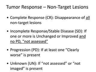 Tumor Response – Non-Target Lesions
• Complete Response (CR): Disappearance of all
  non-target lesions
• Incomplete Response/Stable Disease (SD): If
  one or more is Unchanged or Improved and
  no PD, “not assessed”
• Progression (PD): If at least one “Clearly
  worse” is present
• Unknown (UN): If “not assessed” or “not
  imaged” is present
 