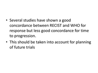 • Several studies have shown a good
  concordance between RECIST and WHO for
  response but less good concordance for time
  to progression.
• This should be taken into account for planning
  of future trials
 