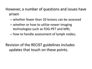 However, a number of questions and issues have
 arisen
  – whether fewer than 10 lesions can be assessed
  – whether or how to utilize newer imaging
    technologies such as FDG-PET and MRI;
  – how to handle assessment of lymph nodes;


Revision of the RECIST guidelines includes
  updates that touch on these points.
 