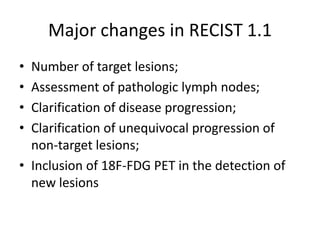 Major changes in RECIST 1.1
• Number of target lesions;
• Assessment of pathologic lymph nodes;
• Clarification of disease progression;
• Clarification of unequivocal progression of
  non-target lesions;
• Inclusion of 18F-FDG PET in the detection of
  new lesions
 