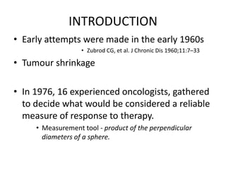 INTRODUCTION
• Early attempts were made in the early 1960s
                   • Zubrod CG, et al. J Chronic Dis 1960;11:7–33

• Tumour shrinkage

• In 1976, 16 experienced oncologists, gathered
  to decide what would be considered a reliable
  measure of response to therapy.
     • Measurement tool - product of the perpendicular
       diameters of a sphere.
 