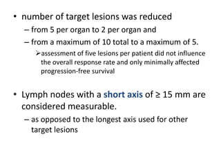 • number of target lesions was reduced
  – from 5 per organ to 2 per organ and
  – from a maximum of 10 total to a maximum of 5.
     assessment of five lesions per patient did not influence
      the overall response rate and only minimally affected
      progression-free survival


• Lymph nodes with a short axis of ≥ 15 mm are
  considered measurable.
  – as opposed to the longest axis used for other
    target lesions
 