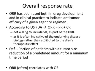 Overall response rate
• ORR has been used both in drug development
  and in clinical practice to indicate antitumor
  efficacy of a given agent or regimen.
• According to US FDA  ORR = PR + CR
  – not willing to include SD, as part of the ORR.
  – as it is often indicative of the underlying disease
    biology rather than attributed to the drug’s
    therapeutic effect
• Def. - Portion of patients with a tumor size
  reduction of a predefined amount for a minimum
  time period

• ORR (often) correlates with OS.
 