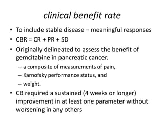 clinical benefit rate
• To include stable disease – meaningful responses
• CBR = CR + PR + SD
• Originally delineated to assess the benefit of
  gemcitabine in pancreatic cancer.
  – a composite of measurements of pain,
  – Karnofsky performance status, and
  – weight.
• CB required a sustained (4 weeks or longer)
  improvement in at least one parameter without
  worsening in any others
 