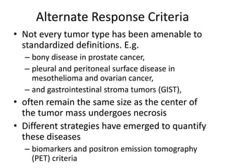Alternate Response Criteria
• Not every tumor type has been amenable to
  standardized definitions. E.g.
  – bony disease in prostate cancer,
  – pleural and peritoneal surface disease in
    mesothelioma and ovarian cancer,
  – and gastrointestinal stroma tumors (GIST),
• often remain the same size as the center of
  the tumor mass undergoes necrosis
• Different strategies have emerged to quantify
  these diseases
  – biomarkers and positron emission tomography
    (PET) criteria
 