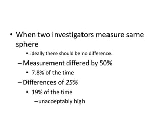 • When two investigators measure same
  sphere
    • ideally there should be no difference.
  – Measurement differed by 50%
    • 7.8% of the time
  – Differences of 25%
    • 19% of the time
       –unacceptably high
 