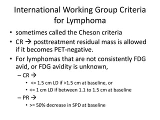International Working Group Criteria
            for Lymphoma
• sometimes called the Cheson criteria
• CR  posttreatment residual mass is allowed
  if it becomes PET-negative.
• For lymphomas that are not consistently FDG
  avid, or FDG avidity is unknown,
  – CR 
     • <= 1.5 cm LD if >1.5 cm at baseline, or
     • <= 1 cm LD if between 1.1 to 1.5 cm at baseline
  – PR 
     • >= 50% decrease in SPD at baseline
 