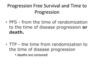 Progression Free Survival and Time to
             Progression
• PFS - from the time of randomization
  to the time of disease progression or
  death.

• TTP - the time from randomization to
  the time of disease progression
    • deaths are censored
 