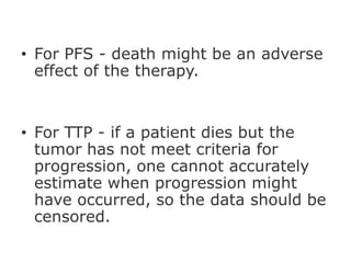 • For PFS - death might be an adverse
  effect of the therapy.


• For TTP - if a patient dies but the
  tumor has not meet criteria for
  progression, one cannot accurately
  estimate when progression might
  have occurred, so the data should be
  censored.
 