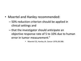 • Moertel and Hanley recommended:
  – 50% reduction criterion should be applied in
    clinical settings and
  – that the investigator should anticipate an
    objective response rate of 5 to 10% due to human
    error in tumor measurement.”
              • Moertel CG, Hanley JA. Cancer 1976;38:388.
 