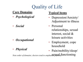 Quality of Life
Core Domains                              Typical items
• Psychological                           • Depression/Anxiety/
                                             Adjustment to illness
• Social                                  • Personal
                                             relationships, sexual
                                             interest, social &
                                             leisure activities
• Occupational
                                          • Employment, cope
                                             household
• Physical                                • Pain/mobility/sleep/
                                             sexual functioning
Note order of domains; doctors tend to emphasize physical
 