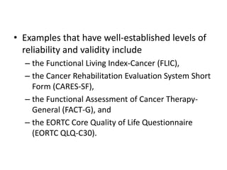 • Examples that have well-established levels of
  reliability and validity include
  – the Functional Living Index-Cancer (FLIC),
  – the Cancer Rehabilitation Evaluation System Short
    Form (CARES-SF),
  – the Functional Assessment of Cancer Therapy-
    General (FACT-G), and
  – the EORTC Core Quality of Life Questionnaire
    (EORTC QLQ-C30).
 