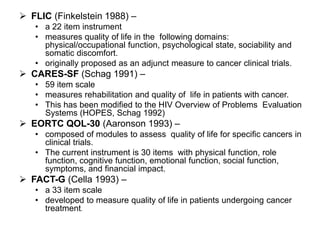  FLIC (Finkelstein 1988) –
   • a 22 item instrument
   • measures quality of life in the following domains:
     physical/occupational function, psychological state, sociability and
     somatic discomfort.
   • originally proposed as an adjunct measure to cancer clinical trials.
 CARES-SF (Schag 1991) –
   • 59 item scale
   • measures rehabilitation and quality of life in patients with cancer.
   • This has been modified to the HIV Overview of Problems Evaluation
     Systems (HOPES, Schag 1992)
 EORTC QOL-30 (Aaronson 1993) –
   • composed of modules to assess quality of life for specific cancers in
     clinical trials.
   • The current instrument is 30 items with physical function, role
     function, cognitive function, emotional function, social function,
     symptoms, and financial impact.
 FACT-G (Cella 1993) –
   • a 33 item scale
   • developed to measure quality of life in patients undergoing cancer
     treatment.
 
