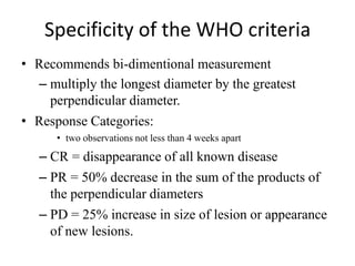 Specificity of the WHO criteria
• Recommends bi-dimentional measurement
  – multiply the longest diameter by the greatest
    perpendicular diameter.
• Response Categories:
      • two observations not less than 4 weeks apart

   – CR = disappearance of all known disease
   – PR = 50% decrease in the sum of the products of
     the perpendicular diameters
   – PD = 25% increase in size of lesion or appearance
     of new lesions.
 