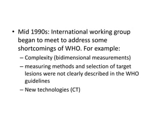• Mid 1990s: International working group
  began to meet to address some
  shortcomings of WHO. For example:
  – Complexity (bidimensional measurements)
  – measuring methods and selection of target
    lesions were not clearly described in the WHO
    guidelines
  – New technologies (CT)
 
