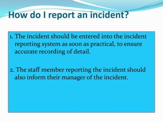 How do I report an incident?
1. The incident should be entered into the incident
   reporting system as soon as practical, to ensure
   accurate recording of detail.

2. The staff member reporting the incident should
  also inform their manager of the incident.
 
