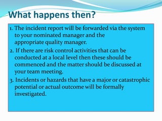 What happens then?
1. The incident report will be forwarded via the system
   to your nominated manager and the
   appropriate quality manager.
2. If there are risk control activities that can be
   conducted at a local level then these should be
   commenced and the matter should be discussed at
   your team meeting.
3. Incidents or hazards that have a major or catastrophic
   potential or actual outcome will be formally
   investigated.
 